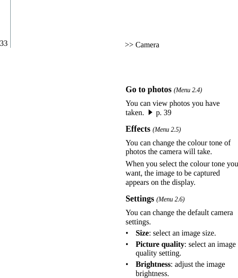33 &gt;&gt; CameraGo to photos (Menu 2.4)You can view photos you have taken.p. 39Effects (Menu 2.5)You can change the colour tone of photos the camera will take. When you select the colour tone you want, the image to be captured appears on the display.Settings (Menu 2.6)You can change the default camera settings.•Size: select an image size.•Picture quality: select an image quality setting.•Brightness: adjust the image brightness.