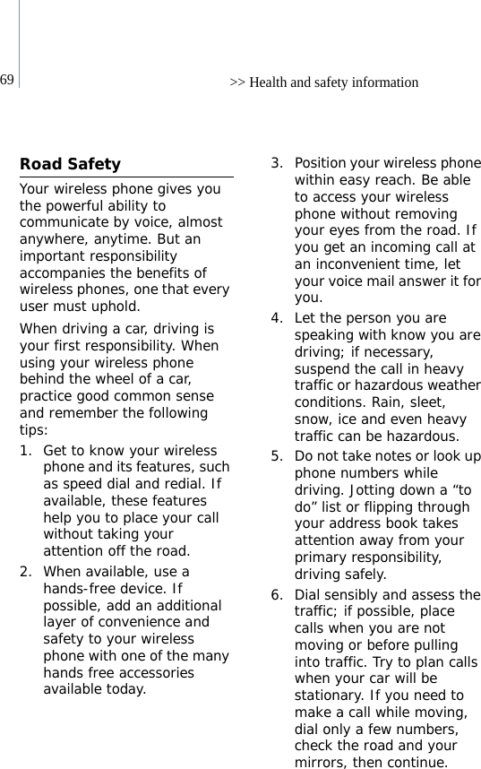 69 &gt;&gt; Health and safety informationRoad SafetyYour wireless phone gives you the powerful ability to communicate by voice, almost anywhere, anytime. But an important responsibility accompanies the benefits of wireless phones, one that every user must uphold.When driving a car, driving is your first responsibility. When using your wireless phone behind the wheel of a car, practice good common sense and remember the following tips:1. Get to know your wireless phone and its features, such as speed dial and redial. If available, these features help you to place your call without taking your attention off the road.2. When available, use a hands-free device. If possible, add an additional layer of convenience and safety to your wireless phone with one of the many hands free accessories available today.3. Position your wireless phone within easy reach. Be able to access your wireless phone without removing your eyes from the road. If you get an incoming call at an inconvenient time, let your voice mail answer it for you.4. Let the person you are speaking with know you are driving; if necessary, suspend the call in heavy traffic or hazardous weather conditions. Rain, sleet, snow, ice and even heavy traffic can be hazardous.5. Do not take notes or look up phone numbers while driving. Jotting down a “to do” list or flipping through your address book takes attention away from your primary responsibility, driving safely.6. Dial sensibly and assess the traffic; if possible, place calls when you are not moving or before pulling into traffic. Try to plan calls when your car will be stationary. If you need to make a call while moving, dial only a few numbers, check the road and your mirrors, then continue.