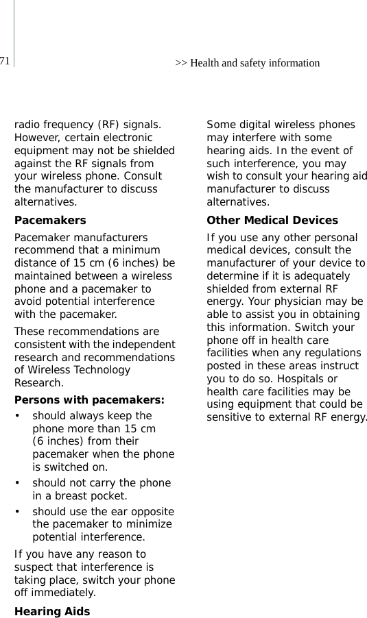 71 &gt;&gt; Health and safety informationradio frequency (RF) signals. However, certain electronic equipment may not be shielded against the RF signals from your wireless phone. Consult the manufacturer to discuss alternatives.PacemakersPacemaker manufacturers recommend that a minimum distance of 15 cm (6 inches) be maintained between a wireless phone and a pacemaker to avoid potential interference with the pacemaker.These recommendations are consistent with the independent research and recommendations of Wireless Technology Research.Persons with pacemakers:• should always keep the phone more than 15 cm (6 inches) from their pacemaker when the phone is switched on.• should not carry the phone in a breast pocket.• should use the ear opposite the pacemaker to minimize potential interference.If you have any reason to suspect that interference is taking place, switch your phone off immediately.Hearing AidsSome digital wireless phones may interfere with some hearing aids. In the event of such interference, you may wish to consult your hearing aid manufacturer to discuss alternatives.Other Medical DevicesIf you use any other personal medical devices, consult the manufacturer of your device to determine if it is adequately shielded from external RF energy. Your physician may be able to assist you in obtaining this information. Switch your phone off in health care facilities when any regulations posted in these areas instruct you to do so. Hospitals or health care facilities may be using equipment that could be sensitive to external RF energy.