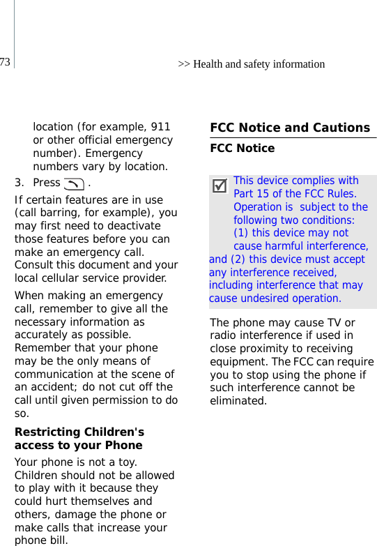 73 &gt;&gt; Health and safety informationlocation (for example, 911 or other official emergency number). Emergency numbers vary by location.3. Press .If certain features are in use (call barring, for example), you may first need to deactivate those features before you can make an emergency call. Consult this document and your local cellular service provider.When making an emergency call, remember to give all the necessary information as accurately as possible. Remember that your phone may be the only means of communication at the scene of an accident; do not cut off the call until given permission to do so.Restricting Children&apos;s access to your PhoneYour phone is not a toy. Children should not be allowed to play with it because they could hurt themselves and others, damage the phone or make calls that increase your phone bill.FCC Notice and CautionsFCC NoticeThe phone may cause TV or radio interference if used in close proximity to receiving equipment. The FCC can require you to stop using the phone if such interference cannot be eliminated.This device complies with Part 15 of the FCC Rules. Operation is  subject to the following two conditions: (1) this device may not cause harmful interference, and (2) this device must accept any interference received, including interference that may cause undesired operation.