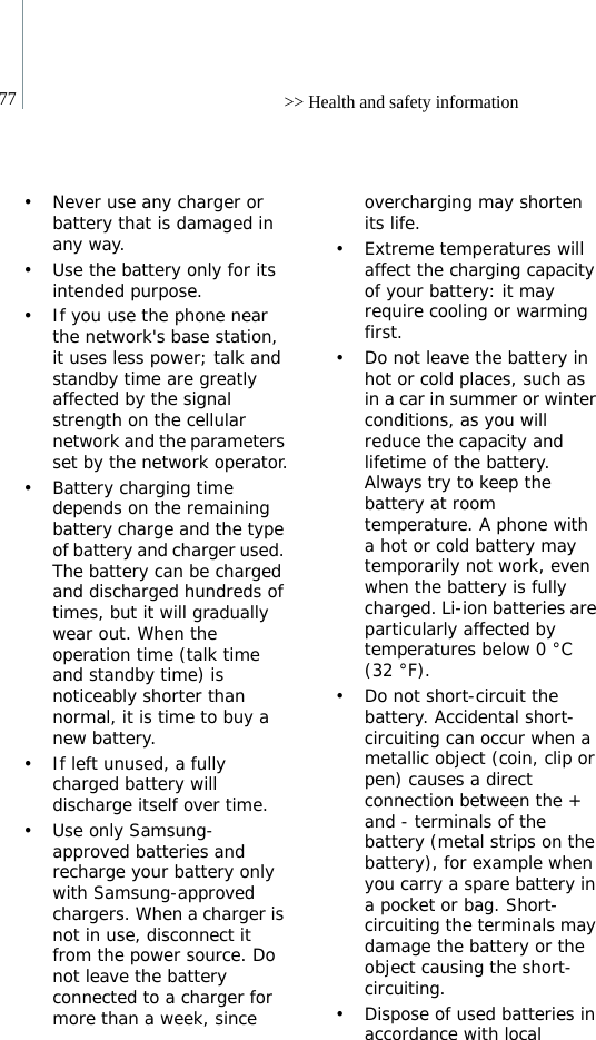 77 &gt;&gt; Health and safety information• Never use any charger or battery that is damaged in any way.• Use the battery only for its intended purpose.• If you use the phone near the network&apos;s base station, it uses less power; talk and standby time are greatly affected by the signal strength on the cellular network and the parameters set by the network operator.• Battery charging time depends on the remaining battery charge and the type of battery and charger used. The battery can be charged and discharged hundreds of times, but it will gradually wear out. When the operation time (talk time and standby time) is noticeably shorter than normal, it is time to buy a new battery.• If left unused, a fully charged battery will discharge itself over time.• Use only Samsung-approved batteries and recharge your battery only with Samsung-approved chargers. When a charger is not in use, disconnect it from the power source. Do not leave the battery connected to a charger for more than a week, since overcharging may shorten its life.• Extreme temperatures will affect the charging capacity of your battery: it may require cooling or warming first.• Do not leave the battery in hot or cold places, such as in a car in summer or winter conditions, as you will reduce the capacity and lifetime of the battery. Always try to keep the battery at room temperature. A phone with a hot or cold battery may temporarily not work, even when the battery is fully charged. Li-ion batteries are particularly affected by temperatures below 0 °C (32 °F).• Do not short-circuit the battery. Accidental short- circuiting can occur when a metallic object (coin, clip or pen) causes a direct connection between the + and - terminals of the battery (metal strips on the battery), for example when you carry a spare battery in a pocket or bag. Short-circuiting the terminals may damage the battery or the object causing the short-circuiting.• Dispose of used batteries in accordance with local 