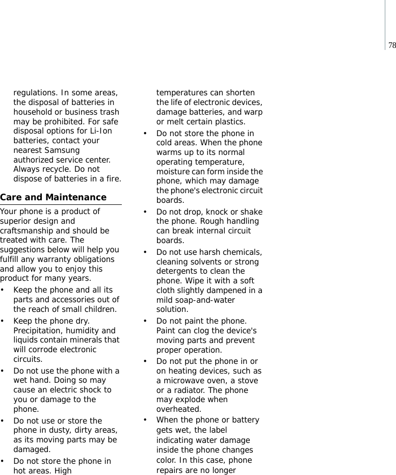 78regulations. In some areas, the disposal of batteries in household or business trash may be prohibited. For safe disposal options for Li-Ion batteries, contact your nearest Samsung authorized service center. Always recycle. Do not dispose of batteries in a fire.Care and MaintenanceYour phone is a product of superior design and craftsmanship and should be treated with care. The suggestions below will help you fulfill any warranty obligations and allow you to enjoy this product for many years.• Keep the phone and all its parts and accessories out of the reach of small children.• Keep the phone dry. Precipitation, humidity and liquids contain minerals that will corrode electronic circuits.• Do not use the phone with a wet hand. Doing so may cause an electric shock to you or damage to the phone.• Do not use or store the phone in dusty, dirty areas, as its moving parts may be damaged.• Do not store the phone in hot areas. High temperatures can shorten the life of electronic devices, damage batteries, and warp or melt certain plastics.• Do not store the phone in cold areas. When the phone warms up to its normal operating temperature, moisture can form inside the phone, which may damage the phone&apos;s electronic circuit boards.• Do not drop, knock or shake the phone. Rough handling can break internal circuit boards.• Do not use harsh chemicals, cleaning solvents or strong detergents to clean the phone. Wipe it with a soft cloth slightly dampened in a mild soap-and-water solution.• Do not paint the phone. Paint can clog the device&apos;s moving parts and prevent proper operation.• Do not put the phone in or on heating devices, such as a microwave oven, a stove or a radiator. The phone may explode when overheated.• When the phone or battery gets wet, the label indicating water damage inside the phone changes color. In this case, phone repairs are no longer 