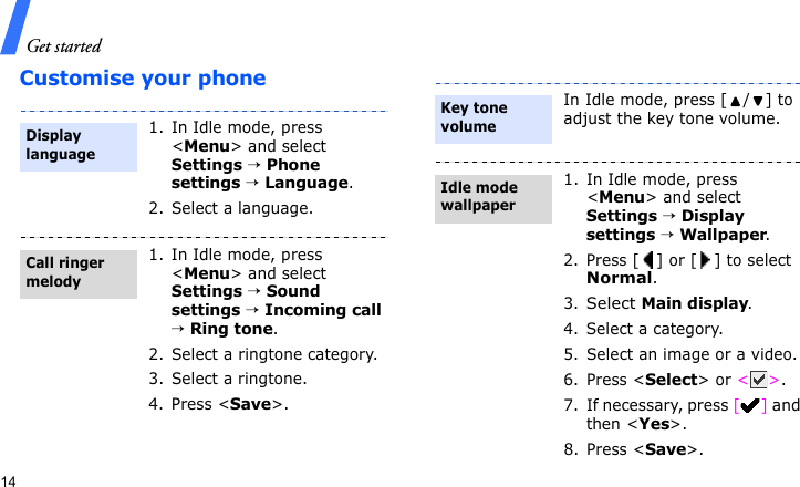 Get started14Customise your phone1. In Idle mode, press &lt;Menu&gt; and select Settings → Phone settings → Language.2. Select a language.1. In Idle mode, press &lt;Menu&gt; and select Settings → Sound settings → Incoming call → Ring tone.2. Select a ringtone category.3. Select a ringtone.4. Press &lt;Save&gt;.Display languageCall ringer melodyIn Idle mode, press [ / ] to adjust the key tone volume.1. In Idle mode, press &lt;Menu&gt; and select Settings → Display settings → Wallpaper.2.Press [] or [] to select Normal.3.Select Main display.4. Select a category.5. Select an image or a video.6. Press &lt;Select&gt; or &lt;&gt;.7. If necessary, press [] and then &lt;Yes&gt;.8. Press &lt;Save&gt;.Key tone volumeIdle mode wallpaper 