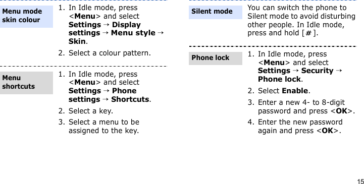 151. In Idle mode, press &lt;Menu&gt; and select Settings → Display settings → Menu style → Skin.2. Select a colour pattern.1. In Idle mode, press &lt;Menu&gt; and select Settings → Phone settings → Shortcuts.2. Select a key.3. Select a menu to be assigned to the key.Menu mode skin colourMenu shortcutsYou can switch the phone to Silent mode to avoid disturbing other people. In Idle mode, press and hold [ ].1. In Idle mode, press &lt;Menu&gt; and select Settings → Security → Phone lock.2. Select Enable.3. Enter a new 4- to 8-digit password and press &lt;OK&gt;.4. Enter the new password again and press &lt;OK&gt;.Silent modePhone lock