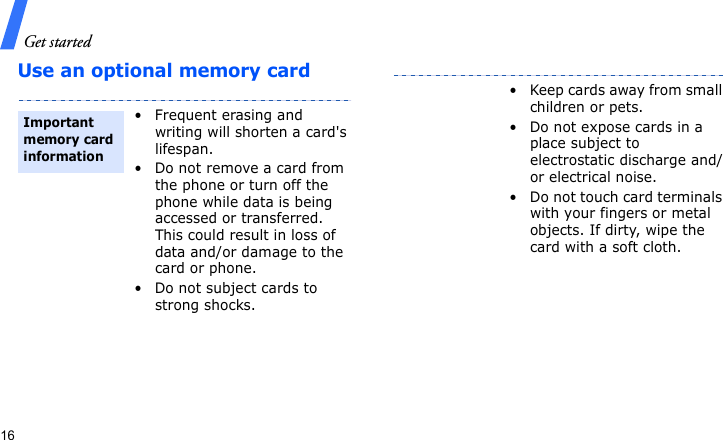 Get started16Use an optional memory card• Frequent erasing and writing will shorten a card&apos;s lifespan.• Do not remove a card from the phone or turn off the phone while data is being accessed or transferred. This could result in loss of data and/or damage to the card or phone.• Do not subject cards to strong shocks.Important memory card information• Keep cards away from small children or pets.• Do not expose cards in a place subject to electrostatic discharge and/or electrical noise.• Do not touch card terminals with your fingers or metal objects. If dirty, wipe the card with a soft cloth.