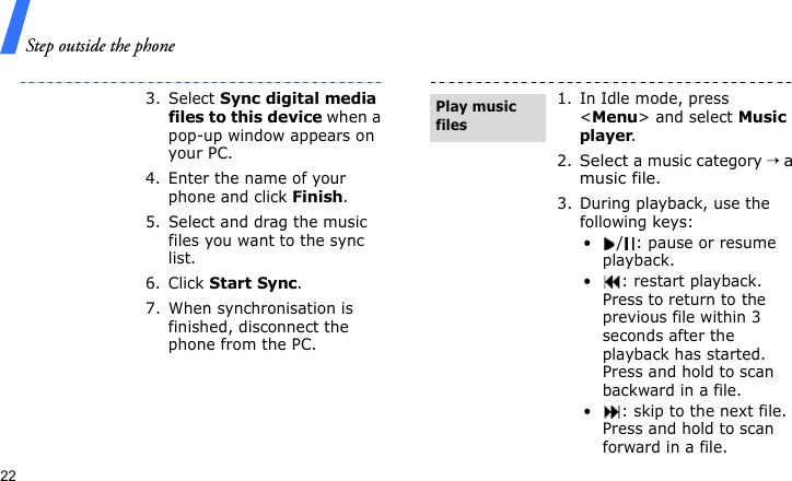 Step outside the phone223. Select Sync digital media files to this device when a pop-up window appears on your PC.4. Enter the name of your phone and click Finish.5. Select and drag the music files you want to the sync list.6. Click Start Sync.7. When synchronisation is finished, disconnect the phone from the PC.1. In Idle mode, press &lt;Menu&gt; and select Music player.2.Select a music category → a music file.3. During playback, use the following keys:•/: pause or resume playback.• : restart playback. Press to return to the previous file within 3 seconds after the playback has started. Press and hold to scan backward in a file.• : skip to the next file. Press and hold to scan forward in a file.Play music files