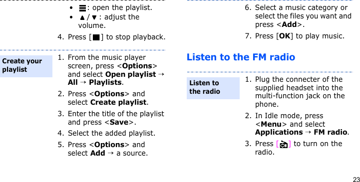 23Listen to the FM radio• : open the playlist.•/: adjust the volume.4. Press [ ] to stop playback.1. From the music player screen, press &lt;Options&gt; and select Open playlist → All → Playlists.2. Press &lt;Options&gt; and select Create playlist.3. Enter the title of the playlist and press &lt;Save&gt;.4. Select the added playlist.5. Press &lt;Options&gt; and select Add → a source.Create your playlist6. Select a music category or select the files you want and press &lt;Add&gt;.7. Press [OK] to play music.1. Plug the connecter of the supplied headset into the multi-function jack on the phone.2. In Idle mode, press &lt;Menu&gt; and select Applications → FM radio.3. Press [] to turn on the radio.Listen to the radio