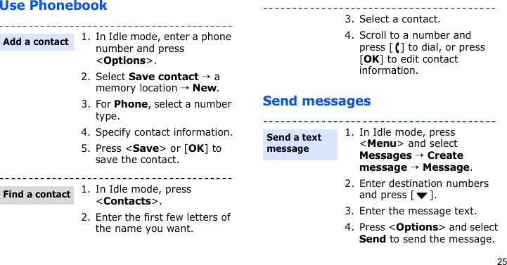 25Use PhonebookSend messages1. In Idle mode, enter a phone number and press &lt;Options&gt;.2. Select Save contact → a memory location → New.3. For Phone, select a number type.4. Specify contact information.5. Press &lt;Save&gt; or [OK] to save the contact.1. In Idle mode, press &lt;Contacts&gt;.2. Enter the first few letters of the name you want.Add a contactFind a contact3. Select a contact.4. Scroll to a number and press [ ] to dial, or press [OK] to edit contact information.1. In Idle mode, press &lt;Menu&gt; and select Messages → Create message → Message.2. Enter destination numbers and press [ ].3. Enter the message text.4. Press &lt;Options&gt; and select Send to send the message.Send a text message