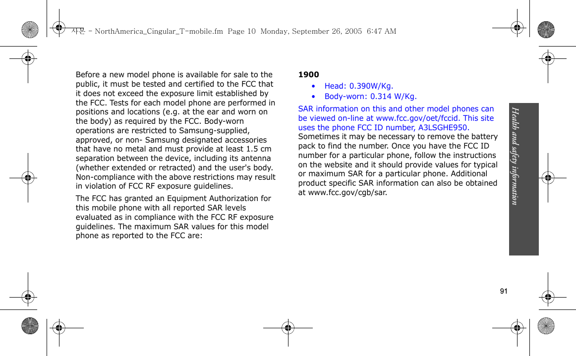 Health and safety information    91Before a new model phone is available for sale to the public, it must be tested and certified to the FCC that it does not exceed the exposure limit established by the FCC. Tests for each model phone are performed in positions and locations (e.g. at the ear and worn on the body) as required by the FCC. Body-worn operations are restricted to Samsung-supplied, approved, or non- Samsung designated accessories that have no metal and must provide at least 1.5 cm separation between the device, including its antenna (whether extended or retracted) and the user&apos;s body. Non-compliance with the above restrictions may result in violation of FCC RF exposure guidelines.The FCC has granted an Equipment Authorization for this mobile phone with all reported SAR levels evaluated as in compliance with the FCC RF exposure guidelines. The maximum SAR values for this model phone as reported to the FCC are:            1900• Head: 0.390W/Kg.• Body-worn: 0.314 W/Kg.SAR information on this and other model phones can be viewed on-line at www.fcc.gov/oet/fccid. This site uses the phone FCC ID number, A3LSGHE950. Sometimes it may be necessary to remove the battery pack to find the number. Once you have the FCC ID number for a particular phone, follow the instructions on the website and it should provide values for typical or maximum SAR for a particular phone. Additional product specific SAR information can also be obtained at www.fcc.gov/cgb/sar.사본 - NorthAmerica_Cingular_T-mobile.fm  Page 10  Monday, September 26, 2005  6:47 AM