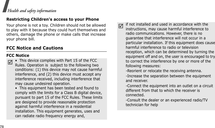 78Health and safety informationRestricting Children&apos;s access to your PhoneYour phone is not a toy. Children should not be allowed to play with it because they could hurt themselves and others, damage the phone or make calls that increase your phone bill.FCC Notice and CautionsFCC Notice  •  This device complies with Part 15 of the FCC Rules. Operation is  subject to the following two conditions: (1) this device may not cause harmful interference, and (2) this device must accept any interference received, including interference that may cause undesired operation.•  This equipment has been tested and found to comply with the limits for a Class B digital device, pursuant to part 15 of the FCC Rules. These limits are designed to provide reasonable protection against harmful interference in a residential installation. This equipment generates, uses and can radiate radio frequency energy and,if not installed and used in accordance with the instructions, may cause harmful interference to radio communications. However, there is no guarantee that interference will not occur in a particular installation. If this equipment does cause harmful interference to radio or television reception, which can be determined by turning the equipment off and on, the user is encouraged to try to correct the interference by one or more of the following measures:-Reorient or relocate the receiving antenna. -Increase the separation between the equipment and receiver. -Connect the equipment into an outlet on a circuit different from that to which the receiver is connected. -Consult the dealer or an experienced radio/TV technician for help