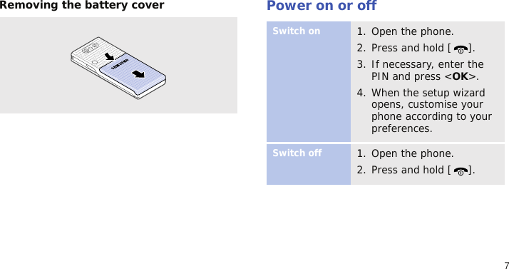 7Removing the battery coverPower on or offSwitch on1. Open the phone.2. Press and hold [ ].3. If necessary, enter the PIN and press &lt;OK&gt;.4. When the setup wizard opens, customise your phone according to your preferences.Switch off1. Open the phone.2. Press and hold [ ].