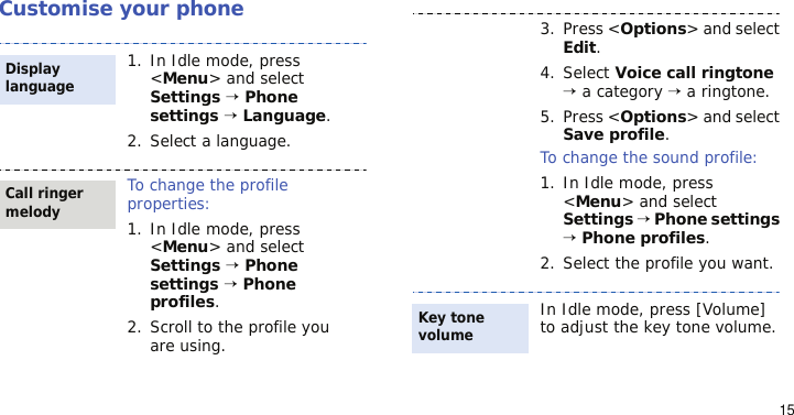15Customise your phone1. In Idle mode, press &lt;Menu&gt; and select Settings → Phone settings → Language.2. Select a language.To change the profile properties:1. In Idle mode, press &lt;Menu&gt; and select Settings → Phone settings → Phone profiles.2. Scroll to the profile you are using.Display languageCall ringer melody3. Press &lt;Options&gt; and select Edit.4. Select Voice call ringtone → a category → a ringtone.5. Press &lt;Options&gt; and select Save profile.To change the sound profile:1. In Idle mode, press &lt;Menu&gt; and select Settings → Phone settings → Phone profiles.2. Select the profile you want.In Idle mode, press [Volume] to adjust the key tone volume.Key tone volume