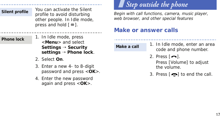17Step outside the phoneBegin with call functions, camera, music player, web browser, and other special featuresMake or answer callsYou can activate the Silent profile to avoid disturbing other people. In Idle mode, press and hold [ ].1. In Idle mode, press &lt;Menu&gt; and select Settings → Security settings → Phone lock.2. Select On.3. Enter a new 4- to 8-digit password and press &lt;OK&gt;.4. Enter the new password again and press &lt;OK&gt;.Silent profilePhone lock1. In Idle mode, enter an area code and phone number.2. Press [ ].Press [Volume] to adjust the volume.3. Press [ ] to end the call.Make a call