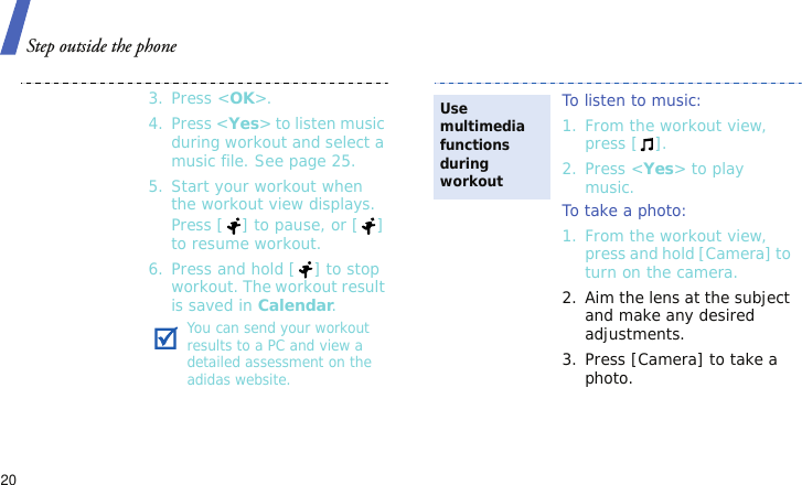 Step outside the phone203. Press &lt;OK&gt;.4. Press &lt;Yes&gt; to listen music during workout and select a music file. See page 25.5. Start your workout when the workout view displays.Press [ ] to pause, or [ ] to resume workout. 6. Press and hold [ ] to stop workout. The workout result is saved in Calendar.You can send your workout results to a PC and view a detailed assessment on the adidas website.To listen to music: 1. From the workout view, press [ ].2. Press &lt;Yes&gt; to play music.To take a photo: 1. From the workout view, press and hold [Camera] to turn on the camera.2. Aim the lens at the subject and make any desired adjustments.3. Press [Camera] to take a photo.Use multimedia functions during workout