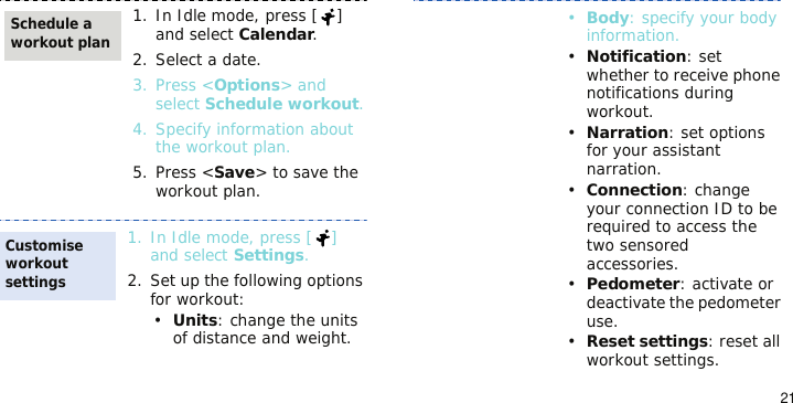 211. In Idle mode, press [ ] and select Calendar.2. Select a date.3. Press &lt;Options&gt; and select Schedule workout.4. Specify information about the workout plan.5. Press &lt;Save&gt; to save the workout plan.1. In Idle mode, press [ ] and select Settings.2. Set up the following options for workout:•Units: change the units of distance and weight.Schedule a workout planCustomise workout settings•Body: specify your body information.•Notification: set whether to receive phone notifications during workout.•Narration: set options for your assistant narration.•Connection: change your connection ID to be required to access the two sensored accessories.•Pedometer: activate or deactivate the pedometer use.•Reset settings: reset all workout settings.