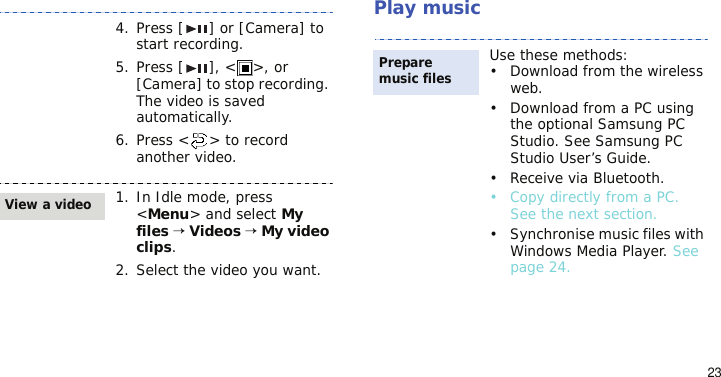 23Play music4. Press [ ] or [Camera] to start recording.5. Press [ ], &lt; &gt;, or [Camera] to stop recording. The video is saved automatically.6. Press &lt; &gt; to record another video.1. In Idle mode, press &lt;Menu&gt; and select My files → Videos → My video clips.2. Select the video you want.View a videoUse these methods:• Download from the wireless web.• Download from a PC using the optional Samsung PC Studio. See Samsung PC Studio User’s Guide.• Receive via Bluetooth.•Copy directly from a PC. See the next section.• Synchronise music files with Windows Media Player. See page 24.Prepare music files