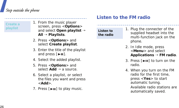 Step outside the phone26Listen to the FM radio1. From the music player screen, press &lt;Options&gt; and select Open playlist → All → Playlists.2. Press &lt;Options&gt; and select Create playlist.3. Enter the title of the playlist and press [ ].4. Select the added playlist.5. Press &lt;Options&gt; and select Add → a source.6. Select a playlist, or select the files you want and press &lt;Add&gt;.7. Press [ ] to play music.Create a playlist1. Plug the connecter of the supplied headset into the multi-function jack on the phone.2. In Idle mode, press &lt;Menu&gt; and select Applications → FM radio.3. Press [ ] to turn on the radio.4. When you turn on the FM radio for the first time, press &lt;Yes&gt; to start automatic tuning.Available radio stations are automatically saved.Listen to the radio