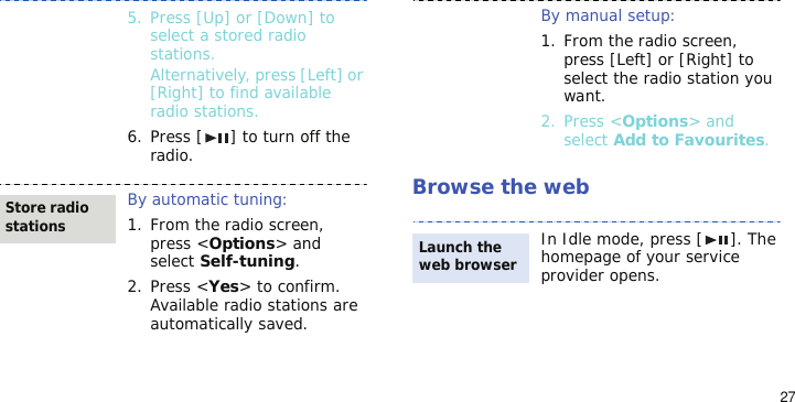 27Browse the web5. Press [Up] or [Down] to select a stored radio stations.Alternatively, press [Left] or [Right] to find available radio stations.6. Press [ ] to turn off the radio.By automatic tuning:1. From the radio screen, press &lt;Options&gt; and select Self-tuning.2. Press &lt;Yes&gt; to confirm. Available radio stations are automatically saved.Store radio stationsBy manual setup:1. From the radio screen, press [Left] or [Right] to select the radio station you want.2. Press &lt;Options&gt; and select Add to Favourites.In Idle mode, press [ ]. The homepage of your service provider opens.Launch the web browser