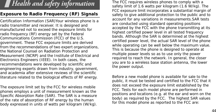 44Health and safety informationExposure to Radio Frequency (RF) SignalsCertification Information (SAR)Your wireless phone is a radio transmitter and receiver. It is designed and manufactured not to exceed the exposure limits for radio frequency (RF) energy set by the Federal Communications Commission (FCC) of the U.S. government. These FCC exposure limits are derived from the recommendations of two expert organizations, the National Counsel on Radiation Protection and Measurement (NCRP) and the Institute of Electrical and Electronics Engineers (IEEE). In both cases, the recommendations were developed by scientific and engineering experts drawn from industry, government, and academia after extensive reviews of the scientific literature related to the biological effects of RF energy.The exposure limit set by the FCC for wireless mobile phones employs a unit of measurement known as the Specific Absorption Rate (SAR). The SAR is a measure of the rate of absorption of RF energy by the human body expressed in units of watts per kilogram (W/kg). The FCC requires wireless phones to comply with a safety limit of 1.6 watts per kilogram (1.6 W/kg). The FCC exposure limit incorporates a substantial margin of safety to give additional protection to the public and to account for any variations in measurements.SAR tests are conducted using standard operating positions accepted by the FCC with the phone transmitting at its highest certified power level in all tested frequency bands. Although the SAR is determined at the highest certified power level, the actual SAR level of the phone while operating can be well below the maximum value. This is because the phone is designed to operate at multiple power levels so as to use only the power required to reach the network. In general, the closer you are to a wireless base station antenna, the lower the power output.Before a new model phone is available for sale to the public, it must be tested and certified to the FCC that it does not exceed the exposure limit established by the FCC. Tests for each model phone are performed in positions and locations (e.g. at the ear and worn on the body) as required by the FCC.  The highest SAR values for this model phone as reported to the FCC are: 