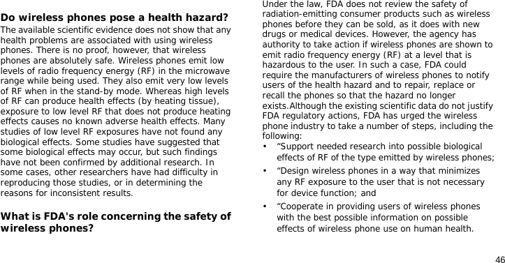 46Do wireless phones pose a health hazard?The available scientific evidence does not show that any health problems are associated with using wireless phones. There is no proof, however, that wireless phones are absolutely safe. Wireless phones emit low levels of radio frequency energy (RF) in the microwave range while being used. They also emit very low levels of RF when in the stand-by mode. Whereas high levels of RF can produce health effects (by heating tissue), exposure to low level RF that does not produce heating effects causes no known adverse health effects. Many studies of low level RF exposures have not found any biological effects. Some studies have suggested that some biological effects may occur, but such findings have not been confirmed by additional research. In some cases, other researchers have had difficulty in reproducing those studies, or in determining the reasons for inconsistent results.What is FDA&apos;s role concerning the safety of wireless phones?Under the law, FDA does not review the safety of radiation-emitting consumer products such as wireless phones before they can be sold, as it does with new drugs or medical devices. However, the agency has authority to take action if wireless phones are shown to emit radio frequency energy (RF) at a level that is hazardous to the user. In such a case, FDA could require the manufacturers of wireless phones to notify users of the health hazard and to repair, replace or recall the phones so that the hazard no longer exists.Although the existing scientific data do not justify FDA regulatory actions, FDA has urged the wireless phone industry to take a number of steps, including the following:• “Support needed research into possible biological effects of RF of the type emitted by wireless phones;• “Design wireless phones in a way that minimizes any RF exposure to the user that is not necessary for device function; and• “Cooperate in providing users of wireless phones with the best possible information on possible effects of wireless phone use on human health.