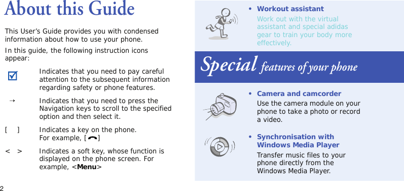 2About this GuideThis User’s Guide provides you with condensed information about how to use your phone.In this guide, the following instruction icons appear:Indicates that you need to pay careful attention to the subsequent information regarding safety or phone features.  →Indicates that you need to press the Navigation keys to scroll to the specified option and then select it.[    ] Indicates a key on the phone.For example, [ ]&lt;   &gt; Indicates a soft key, whose function is displayed on the phone screen. For example, &lt;Menu&gt;• Workout assistantWork out with the virtual assistant and special adidas gear to train your body more effectively. Special features of your phone• Camera and camcorderUse the camera module on your phone to take a photo or record a video.•Synchronisation with Windows Media PlayerTransfer music files to your phone directly from the Windows Media Player.