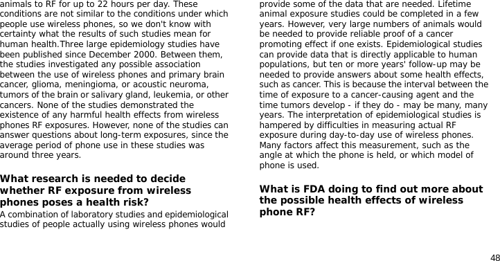 48animals to RF for up to 22 hours per day. These conditions are not similar to the conditions under which people use wireless phones, so we don&apos;t know with certainty what the results of such studies mean for human health.Three large epidemiology studies have been published since December 2000. Between them, the studies investigated any possible association between the use of wireless phones and primary brain cancer, glioma, meningioma, or acoustic neuroma, tumors of the brain or salivary gland, leukemia, or other cancers. None of the studies demonstrated the existence of any harmful health effects from wireless phones RF exposures. However, none of the studies can answer questions about long-term exposures, since the average period of phone use in these studies was around three years.What research is needed to decide whether RF exposure from wireless phones poses a health risk?A combination of laboratory studies and epidemiological studies of people actually using wireless phones would provide some of the data that are needed. Lifetime animal exposure studies could be completed in a few years. However, very large numbers of animals would be needed to provide reliable proof of a cancer promoting effect if one exists. Epidemiological studies can provide data that is directly applicable to human populations, but ten or more years&apos; follow-up may be needed to provide answers about some health effects, such as cancer. This is because the interval between the time of exposure to a cancer-causing agent and the time tumors develop - if they do - may be many, many years. The interpretation of epidemiological studies is hampered by difficulties in measuring actual RF exposure during day-to-day use of wireless phones. Many factors affect this measurement, such as the angle at which the phone is held, or which model of phone is used.What is FDA doing to find out more about the possible health effects of wireless phone RF?