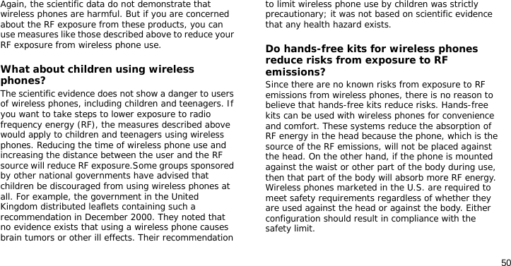 50Again, the scientific data do not demonstrate that wireless phones are harmful. But if you are concerned about the RF exposure from these products, you can use measures like those described above to reduce your RF exposure from wireless phone use.What about children using wireless phones?The scientific evidence does not show a danger to users of wireless phones, including children and teenagers. If you want to take steps to lower exposure to radio frequency energy (RF), the measures described above would apply to children and teenagers using wireless phones. Reducing the time of wireless phone use and increasing the distance between the user and the RF source will reduce RF exposure.Some groups sponsored by other national governments have advised that children be discouraged from using wireless phones at all. For example, the government in the United Kingdom distributed leaflets containing such a recommendation in December 2000. They noted that no evidence exists that using a wireless phone causes brain tumors or other ill effects. Their recommendation to limit wireless phone use by children was strictly precautionary; it was not based on scientific evidence that any health hazard exists. Do hands-free kits for wireless phones reduce risks from exposure to RF emissions?Since there are no known risks from exposure to RF emissions from wireless phones, there is no reason to believe that hands-free kits reduce risks. Hands-free kits can be used with wireless phones for convenience and comfort. These systems reduce the absorption of RF energy in the head because the phone, which is the source of the RF emissions, will not be placed against the head. On the other hand, if the phone is mounted against the waist or other part of the body during use, then that part of the body will absorb more RF energy. Wireless phones marketed in the U.S. are required to meet safety requirements regardless of whether they are used against the head or against the body. Either configuration should result in compliance with the safety limit.