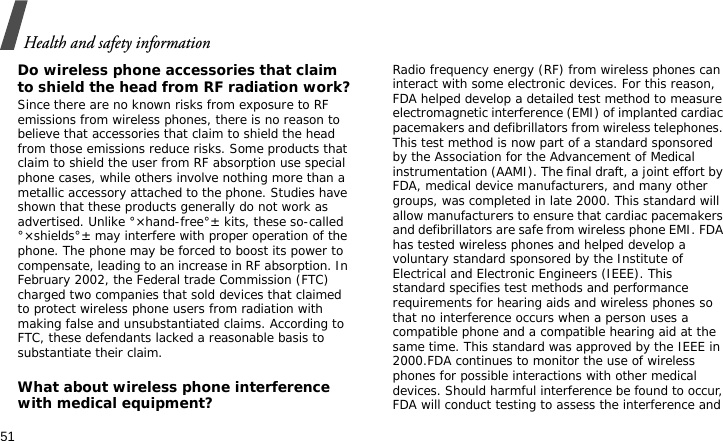 Health and safety information51Do wireless phone accessories that claim to shield the head from RF radiation work?Since there are no known risks from exposure to RF emissions from wireless phones, there is no reason to believe that accessories that claim to shield the head from those emissions reduce risks. Some products that claim to shield the user from RF absorption use special phone cases, while others involve nothing more than a metallic accessory attached to the phone. Studies have shown that these products generally do not work as advertised. Unlike °×hand-free°± kits, these so-called °×shields°± may interfere with proper operation of the phone. The phone may be forced to boost its power to compensate, leading to an increase in RF absorption. In February 2002, the Federal trade Commission (FTC) charged two companies that sold devices that claimed to protect wireless phone users from radiation with making false and unsubstantiated claims. According to FTC, these defendants lacked a reasonable basis to substantiate their claim.What about wireless phone interference with medical equipment?Radio frequency energy (RF) from wireless phones can interact with some electronic devices. For this reason, FDA helped develop a detailed test method to measure electromagnetic interference (EMI) of implanted cardiac pacemakers and defibrillators from wireless telephones. This test method is now part of a standard sponsored by the Association for the Advancement of Medical instrumentation (AAMI). The final draft, a joint effort by FDA, medical device manufacturers, and many other groups, was completed in late 2000. This standard will allow manufacturers to ensure that cardiac pacemakers and defibrillators are safe from wireless phone EMI. FDA has tested wireless phones and helped develop a voluntary standard sponsored by the Institute of Electrical and Electronic Engineers (IEEE). This standard specifies test methods and performance requirements for hearing aids and wireless phones so that no interference occurs when a person uses a compatible phone and a compatible hearing aid at the same time. This standard was approved by the IEEE in 2000.FDA continues to monitor the use of wireless phones for possible interactions with other medical devices. Should harmful interference be found to occur, FDA will conduct testing to assess the interference and 