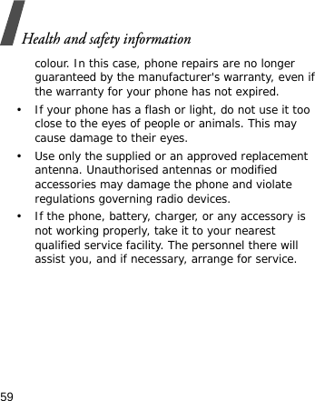 Health and safety information59colour. In this case, phone repairs are no longer guaranteed by the manufacturer&apos;s warranty, even if the warranty for your phone has not expired.• If your phone has a flash or light, do not use it too close to the eyes of people or animals. This may cause damage to their eyes.• Use only the supplied or an approved replacement antenna. Unauthorised antennas or modified accessories may damage the phone and violate regulations governing radio devices.• If the phone, battery, charger, or any accessory is not working properly, take it to your nearest qualified service facility. The personnel there will assist you, and if necessary, arrange for service.