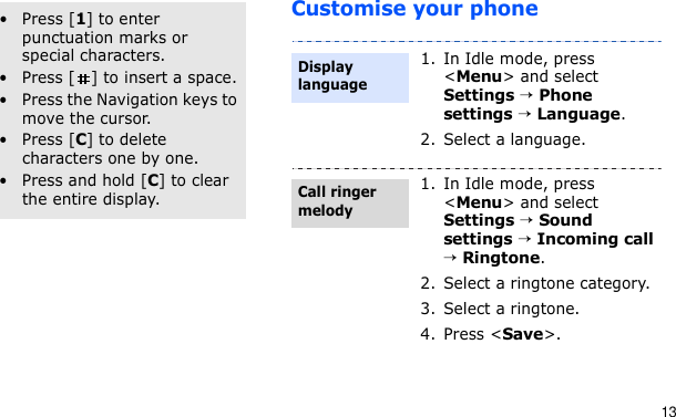 13Customise your phoneOther operations• Press [1] to enter punctuation marks or special characters.• Press [ ] to insert a space.• Press the Navigation keys to move the cursor. • Press [C] to delete characters one by one.• Press and hold [C] to clear the entire display.1. In Idle mode, press &lt;Menu&gt; and select Settings → Phone settings → Language.2. Select a language.1. In Idle mode, press &lt;Menu&gt; and select Settings → Sound settings → Incoming call → Ringtone.2. Select a ringtone category.3. Select a ringtone.4. Press &lt;Save&gt;.Display languageCall ringer melody