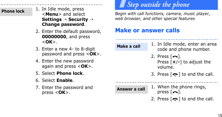 15Step outside the phoneBegin with call functions, camera, music player, web browser, and other special featuresMake or answer calls1. In Idle mode, press &lt;Menu&gt; and select Settings → Security → Change password.2. Enter the default password, 00000000, and press &lt;OK&gt;.3. Enter a new 4- to 8-digit password and press &lt;OK&gt;.4. Enter the new password again and press &lt;OK&gt;.5. Select Phone lock.6. Select Enable.7. Enter the password and press &lt;OK&gt;.Phone lock1. In Idle mode, enter an area code and phone number.2. Press [ ].Press [+/-] to adjust the volume.3. Press [ ] to end the call.1. When the phone rings, press [ ].2. Press [ ] to end the call.Make a callAnswer a call