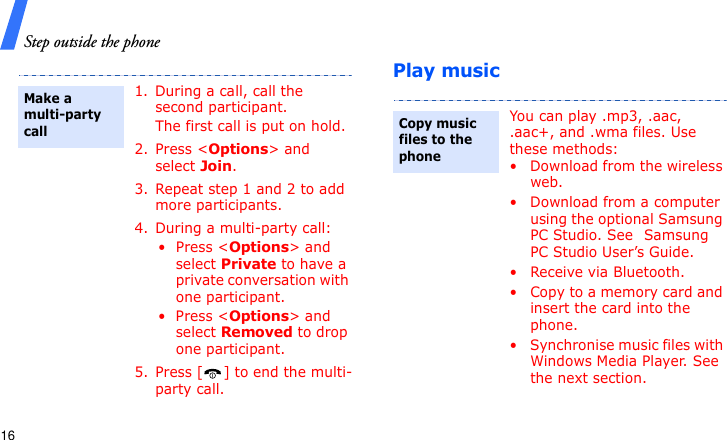 Step outside the phone16Play music1. During a call, call the second participant.The first call is put on hold.2. Press &lt;Options&gt; and select Join.3. Repeat step 1 and 2 to add more participants.4. During a multi-party call:• Press &lt;Options&gt; and select Private to have a private conversation with one participant. • Press &lt;Options&gt; and select Removed to drop one participant.5. Press [ ] to end the multi-party call.Make a multi-party callYou can play .mp3, .aac, .aac+, and .wma files. Use these methods:• Download from the wireless web.• Download from a computer using the optional Samsung PC Studio. See Samsung PC Studio User’s Guide.• Receive via Bluetooth.• Copy to a memory card and insert the card into the phone.• Synchronise music files with Windows Media Player. See the next section.Copy music files to the phone