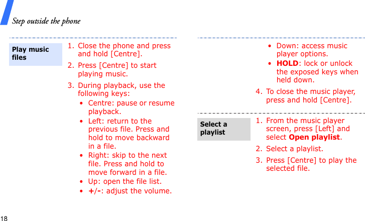 Step outside the phone181. Close the phone and press and hold [Centre].2. Press [Centre] to start playing music.3. During playback, use the following keys:• Centre: pause or resume playback.• Left: return to the previous file. Press and hold to move backward in a file.• Right: skip to the next file. Press and hold to move forward in a file.• Up: open the file list.•+/-: adjust the volume.Play music files• Down: access music player options.•HOLD: lock or unlock the exposed keys when held down.4. To close the music player, press and hold [Centre].1. From the music player screen, press [Left] and select Open playlist.2. Select a playlist.3. Press [Centre] to play the selected file.Select a playlist