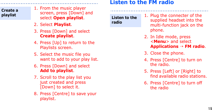 19Listen to the FM radio1. From the music player screen, press [Down] and select Open playlist.2. Select Playlist.3. Press [Down] and select Create playlist.4. Press [Up] to return to the Playlists screen.5. Select the music file you want to add to your play list.6. Press [Down] and select Add to playlist.7. Scroll to the play list you just created and press [Down] to select it.8. Press [Centre] to save your playlist.Create a playlist1. Plug the connecter of the supplied headset into the multi-function jack on the phone.2. In Idle mode, press &lt;Menu&gt; and select Applications → FM radio.3. Close the phone.4. Press [Centre] to turn on the radio.5. Press [Left] or [Right] to find available radio stations. 6. Press [Centre] to turn off the radioListen to the radio