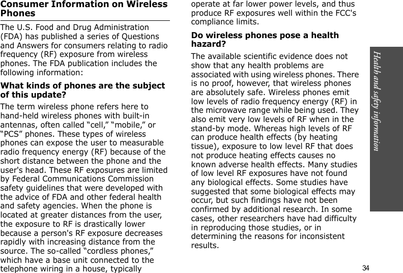  34Health and safety informationConsumer Information on Wireless PhonesThe U.S. Food and Drug Administration (FDA) has published a series of Questions and Answers for consumers relating to radio frequency (RF) exposure from wireless phones. The FDA publication includes the following information:What kinds of phones are the subject of this update?The term wireless phone refers here to hand-held wireless phones with built-in antennas, often called “cell,” “mobile,” or “PCS” phones. These types of wireless phones can expose the user to measurable radio frequency energy (RF) because of the short distance between the phone and the user&apos;s head. These RF exposures are limited by Federal Communications Commission safety guidelines that were developed with the advice of FDA and other federal health and safety agencies. When the phone is located at greater distances from the user, the exposure to RF is drastically lower because a person&apos;s RF exposure decreases rapidly with increasing distance from the source. The so-called “cordless phones,” which have a base unit connected to the telephone wiring in a house, typically operate at far lower power levels, and thus produce RF exposures well within the FCC&apos;s compliance limits.Do wireless phones pose a health hazard?The available scientific evidence does not show that any health problems are associated with using wireless phones. There is no proof, however, that wireless phones are absolutely safe. Wireless phones emit low levels of radio frequency energy (RF) in the microwave range while being used. They also emit very low levels of RF when in the stand-by mode. Whereas high levels of RF can produce health effects (by heating tissue), exposure to low level RF that does not produce heating effects causes no known adverse health effects. Many studies of low level RF exposures have not found any biological effects. Some studies have suggested that some biological effects may occur, but such findings have not been confirmed by additional research. In some cases, other researchers have had difficulty in reproducing those studies, or in determining the reasons for inconsistent results.