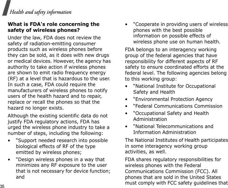 35Health and safety informationWhat is FDA&apos;s role concerning the safety of wireless phones?Under the law, FDA does not review the safety of radiation-emitting consumer products such as wireless phones before they can be sold, as it does with new drugs or medical devices. However, the agency has authority to take action if wireless phones are shown to emit radio frequency energy (RF) at a level that is hazardous to the user. In such a case, FDA could require the manufacturers of wireless phones to notify users of the health hazard and to repair, replace or recall the phones so that the hazard no longer exists.Although the existing scientific data do not justify FDA regulatory actions, FDA has urged the wireless phone industry to take a number of steps, including the following:• “Support needed research into possible biological effects of RF of the type emitted by wireless phones;• “Design wireless phones in a way that minimizes any RF exposure to the user that is not necessary for device function; and• “Cooperate in providing users of wireless phones with the best possible information on possible effects of wireless phone use on human health.FDA belongs to an interagency working group of the federal agencies that have responsibility for different aspects of RF safety to ensure coordinated efforts at the federal level. The following agencies belong to this working group:•“National Institute for Occupational Safety and Health• “Environmental Protection Agency• “Federal Communications Commission• “Occupational Safety and Health Administration• “National Telecommunications and Information AdministrationThe National Institutes of Health participates in some interagency working group activities, as well.FDA shares regulatory responsibilities for wireless phones with the Federal Communications Commission (FCC). All phones that are sold in the United States must comply with FCC safety guidelines that 