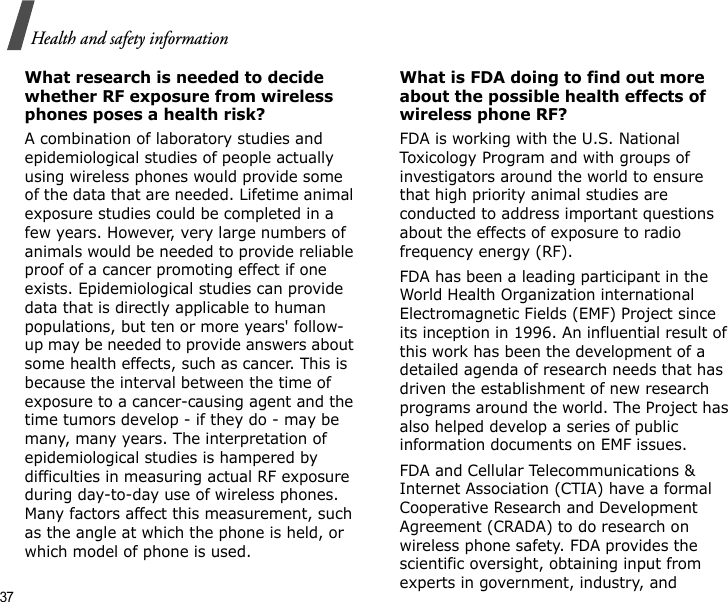 37Health and safety informationWhat research is needed to decide whether RF exposure from wireless phones poses a health risk?A combination of laboratory studies and epidemiological studies of people actually using wireless phones would provide some of the data that are needed. Lifetime animal exposure studies could be completed in a few years. However, very large numbers of animals would be needed to provide reliable proof of a cancer promoting effect if one exists. Epidemiological studies can provide data that is directly applicable to human populations, but ten or more years&apos; follow-up may be needed to provide answers about some health effects, such as cancer. This is because the interval between the time of exposure to a cancer-causing agent and the time tumors develop - if they do - may be many, many years. The interpretation of epidemiological studies is hampered by difficulties in measuring actual RF exposure during day-to-day use of wireless phones. Many factors affect this measurement, such as the angle at which the phone is held, or which model of phone is used.What is FDA doing to find out more about the possible health effects of wireless phone RF?FDA is working with the U.S. National Toxicology Program and with groups of investigators around the world to ensure that high priority animal studies are conducted to address important questions about the effects of exposure to radio frequency energy (RF).FDA has been a leading participant in the World Health Organization international Electromagnetic Fields (EMF) Project since its inception in 1996. An influential result of this work has been the development of a detailed agenda of research needs that has driven the establishment of new research programs around the world. The Project has also helped develop a series of public information documents on EMF issues.FDA and Cellular Telecommunications &amp; Internet Association (CTIA) have a formal Cooperative Research and Development Agreement (CRADA) to do research on wireless phone safety. FDA provides the scientific oversight, obtaining input from experts in government, industry, and 
