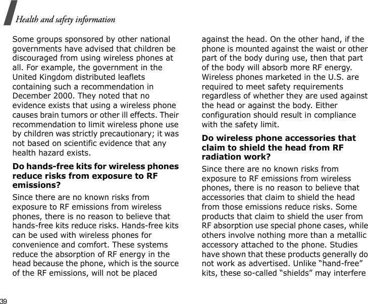 39Health and safety informationSome groups sponsored by other national governments have advised that children be discouraged from using wireless phones at all. For example, the government in the United Kingdom distributed leaflets containing such a recommendation in December 2000. They noted that no evidence exists that using a wireless phone causes brain tumors or other ill effects. Their recommendation to limit wireless phone use by children was strictly precautionary; it was not based on scientific evidence that any health hazard exists. Do hands-free kits for wireless phones reduce risks from exposure to RF emissions?Since there are no known risks from exposure to RF emissions from wireless phones, there is no reason to believe that hands-free kits reduce risks. Hands-free kits can be used with wireless phones for convenience and comfort. These systems reduce the absorption of RF energy in the head because the phone, which is the source of the RF emissions, will not be placed against the head. On the other hand, if the phone is mounted against the waist or other part of the body during use, then that part of the body will absorb more RF energy. Wireless phones marketed in the U.S. are required to meet safety requirements regardless of whether they are used against the head or against the body. Either configuration should result in compliance with the safety limit.Do wireless phone accessories that claim to shield the head from RF radiation work?Since there are no known risks from exposure to RF emissions from wireless phones, there is no reason to believe that accessories that claim to shield the head from those emissions reduce risks. Some products that claim to shield the user from RF absorption use special phone cases, while others involve nothing more than a metallic accessory attached to the phone. Studies have shown that these products generally do not work as advertised. Unlike “hand-free” kits, these so-called “shields” may interfere 