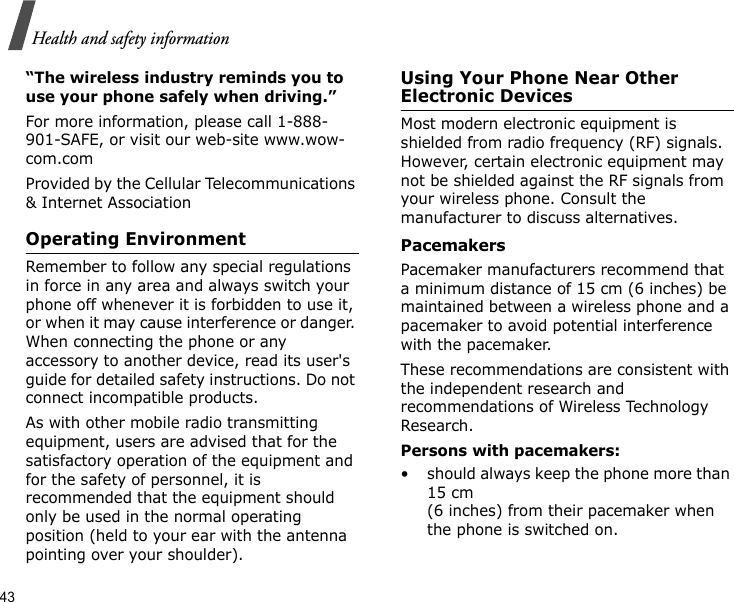 43Health and safety information“The wireless industry reminds you to use your phone safely when driving.”For more information, please call 1-888-901-SAFE, or visit our web-site www.wow-com.comProvided by the Cellular Telecommunications &amp; Internet AssociationOperating EnvironmentRemember to follow any special regulations in force in any area and always switch your phone off whenever it is forbidden to use it, or when it may cause interference or danger. When connecting the phone or any accessory to another device, read its user&apos;s guide for detailed safety instructions. Do not connect incompatible products.As with other mobile radio transmitting equipment, users are advised that for the satisfactory operation of the equipment and for the safety of personnel, it is recommended that the equipment should only be used in the normal operating position (held to your ear with the antenna pointing over your shoulder).Using Your Phone Near Other Electronic DevicesMost modern electronic equipment is shielded from radio frequency (RF) signals. However, certain electronic equipment may not be shielded against the RF signals from your wireless phone. Consult the manufacturer to discuss alternatives.PacemakersPacemaker manufacturers recommend that a minimum distance of 15 cm (6 inches) be maintained between a wireless phone and a pacemaker to avoid potential interference with the pacemaker.These recommendations are consistent with the independent research and recommendations of Wireless Technology Research.Persons with pacemakers:• should always keep the phone more than 15 cm (6 inches) from their pacemaker when the phone is switched on.