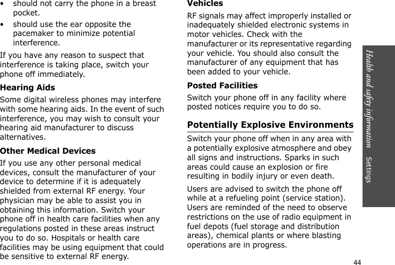 Health and safety information    Settings 44• should not carry the phone in a breast pocket.• should use the ear opposite the pacemaker to minimize potential interference.If you have any reason to suspect that interference is taking place, switch your phone off immediately.Hearing AidsSome digital wireless phones may interfere with some hearing aids. In the event of such interference, you may wish to consult your hearing aid manufacturer to discuss alternatives.Other Medical DevicesIf you use any other personal medical devices, consult the manufacturer of your device to determine if it is adequately shielded from external RF energy. Your physician may be able to assist you in obtaining this information. Switch your phone off in health care facilities when any regulations posted in these areas instruct you to do so. Hospitals or health care facilities may be using equipment that could be sensitive to external RF energy.VehiclesRF signals may affect improperly installed or inadequately shielded electronic systems in motor vehicles. Check with the manufacturer or its representative regarding your vehicle. You should also consult the manufacturer of any equipment that has been added to your vehicle.Posted FacilitiesSwitch your phone off in any facility where posted notices require you to do so.Potentially Explosive EnvironmentsSwitch your phone off when in any area with a potentially explosive atmosphere and obey all signs and instructions. Sparks in such areas could cause an explosion or fire resulting in bodily injury or even death.Users are advised to switch the phone off while at a refueling point (service station). Users are reminded of the need to observe restrictions on the use of radio equipment in fuel depots (fuel storage and distribution areas), chemical plants or where blasting operations are in progress.