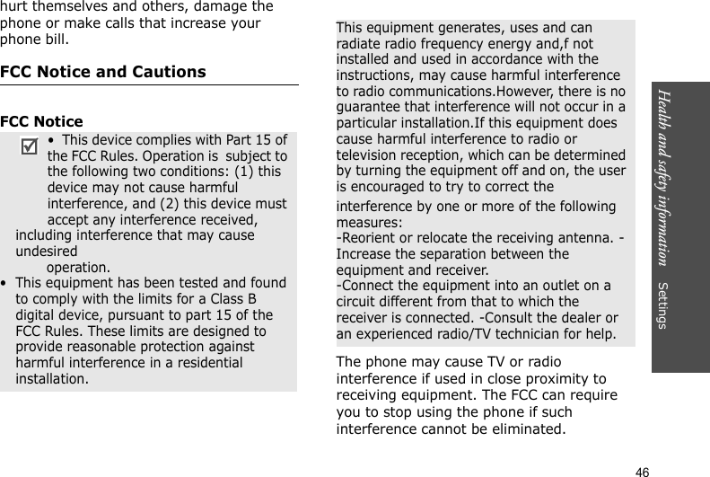 Health and safety information    Settings 46hurt themselves and others, damage the phone or make calls that increase your phone bill.FCC Notice and CautionsFCC NoticeThe phone may cause TV or radio interference if used in close proximity to receiving equipment. The FCC can require you to stop using the phone if such interference cannot be eliminated.•  This device complies with Part 15 of the FCC Rules. Operation is  subject to the following two conditions: (1) this device may not cause harmful interference, and (2) this device must accept any interference received, including interference that may cause undesired                 operation.•  This equipment has been tested and found to comply with the limits for a Class B digital device, pursuant to part 15 of the FCC Rules. These limits are designed to provide reasonable protection against harmful interference in a residential installation.This equipment generates, uses and can radiate radio frequency energy and,f not installed and used in accordance with the instructions, may cause harmful interference to radio communications.However, there is no guarantee that interference will not occur in a particular installation.If this equipment does cause harmful interference to radio or television reception, which can be determined by turning the equipment off and on, the user is encouraged to try to correct theinterference by one or more of the following measures:-Reorient or relocate the receiving antenna. -Increase the separation between the equipment and receiver.-Connect the equipment into an outlet on a circuit different from that to which the receiver is connected. -Consult the dealer or an experienced radio/TV technician for help.