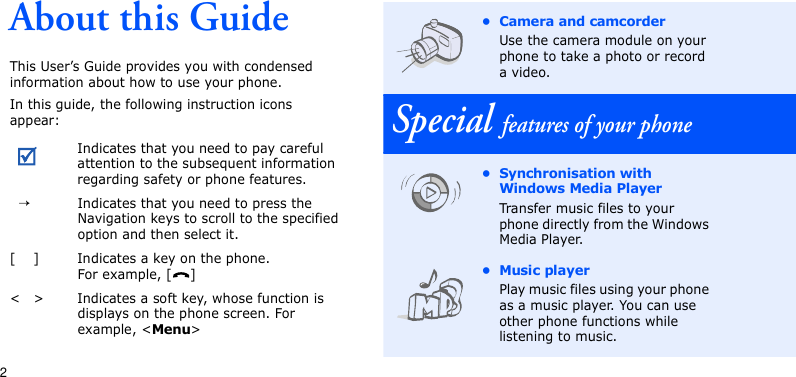 2About this GuideThis User’s Guide provides you with condensed information about how to use your phone.In this guide, the following instruction icons appear:Indicates that you need to pay careful attention to the subsequent information regarding safety or phone features.→Indicates that you need to press the Navigation keys to scroll to the specified option and then select it.[ ] Indicates a key on the phone. For example, [ ]&lt; &gt; Indicates a soft key, whose function is displays on the phone screen. For example, &lt;Menu&gt;• Camera and camcorderUse the camera module on your phone to take a photo or record a video.Special features of your phone• Synchronisation with Windows Media Player Transfer music files to your phone directly from the Windows Media Player.• Music playerPlay music files using your phone as a music player. You can use other phone functions while listening to music.
