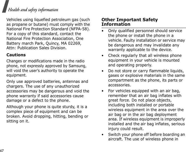 47Health and safety informationVehicles using liquefied petroleum gas (such as propane or butane) must comply with the National Fire Protection Standard (NFPA-58). For a copy of this standard, contact the National Fire Protection Association, One Battery march Park, Quincy, MA 02269, Attn: Publication Sales Division.CautionsChanges or modifications made in the radio phone, not expressly approved by Samsung, will void the user’s authority to operate the equipment.Only use approved batteries, antennas and chargers. The use of any unauthorized accessories may be dangerous and void the phone warranty if said accessories cause damage or a defect to the phone.Although your phone is quite sturdy, it is a complex piece of equipment and can be broken. Avoid dropping, hitting, bending or sitting on it.Other Important Safety Information• Only qualified personnel should service the phone or install the phone in a vehicle. Faulty installation or service may be dangerous and may invalidate any warranty applicable to the device.• Check regularly that all wireless phone equipment in your vehicle is mounted and operating properly.• Do not store or carry flammable liquids, gases or explosive materials in the same compartment as the phone, its parts or accessories.• For vehicles equipped with an air bag, remember that an air bag inflates with great force. Do not place objects, including both installed or portable wireless equipment in the area over the air bag or in the air bag deployment area. If wireless equipment is improperly installed and the air bag inflates, serious injury could result.• Switch your phone off before boarding an aircraft. The use of wireless phone in 