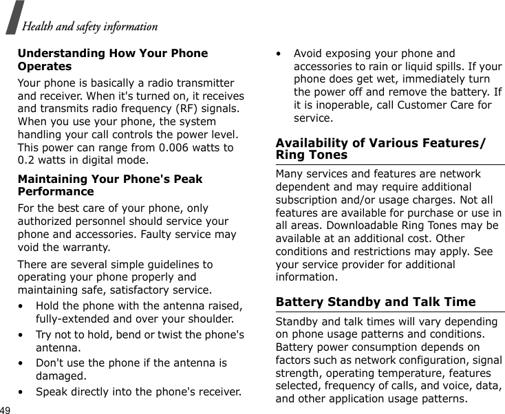 49Health and safety informationUnderstanding How Your Phone OperatesYour phone is basically a radio transmitter and receiver. When it&apos;s turned on, it receives and transmits radio frequency (RF) signals. When you use your phone, the system handling your call controls the power level. This power can range from 0.006 watts to 0.2 watts in digital mode.Maintaining Your Phone&apos;s Peak PerformanceFor the best care of your phone, only authorized personnel should service your phone and accessories. Faulty service may void the warranty.There are several simple guidelines to operating your phone properly and maintaining safe, satisfactory service.• Hold the phone with the antenna raised, fully-extended and over your shoulder.• Try not to hold, bend or twist the phone&apos;s antenna.• Don&apos;t use the phone if the antenna is damaged.• Speak directly into the phone&apos;s receiver.• Avoid exposing your phone and accessories to rain or liquid spills. If your phone does get wet, immediately turn the power off and remove the battery. If it is inoperable, call Customer Care for service.Availability of Various Features/Ring TonesMany services and features are network dependent and may require additional subscription and/or usage charges. Not all features are available for purchase or use in all areas. Downloadable Ring Tones may be available at an additional cost. Other conditions and restrictions may apply. See your service provider for additional information.Battery Standby and Talk TimeStandby and talk times will vary depending on phone usage patterns and conditions. Battery power consumption depends on factors such as network configuration, signal strength, operating temperature, features selected, frequency of calls, and voice, data, and other application usage patterns. 