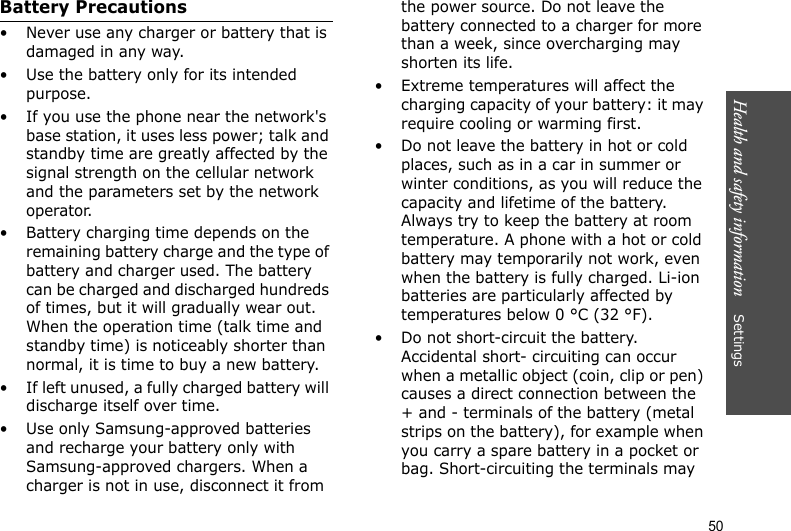Health and safety information    Settings 50Battery Precautions• Never use any charger or battery that is damaged in any way.• Use the battery only for its intended purpose.• If you use the phone near the network&apos;s base station, it uses less power; talk and standby time are greatly affected by the signal strength on the cellular network and the parameters set by the network operator.• Battery charging time depends on the remaining battery charge and the type of battery and charger used. The battery can be charged and discharged hundreds of times, but it will gradually wear out. When the operation time (talk time and standby time) is noticeably shorter than normal, it is time to buy a new battery.• If left unused, a fully charged battery will discharge itself over time.• Use only Samsung-approved batteries and recharge your battery only with Samsung-approved chargers. When a charger is not in use, disconnect it from the power source. Do not leave the battery connected to a charger for more than a week, since overcharging may shorten its life.• Extreme temperatures will affect the charging capacity of your battery: it may require cooling or warming first.• Do not leave the battery in hot or cold places, such as in a car in summer or winter conditions, as you will reduce the capacity and lifetime of the battery. Always try to keep the battery at room temperature. A phone with a hot or cold battery may temporarily not work, even when the battery is fully charged. Li-ion batteries are particularly affected by temperatures below 0 °C (32 °F).• Do not short-circuit the battery. Accidental short- circuiting can occur when a metallic object (coin, clip or pen) causes a direct connection between the + and - terminals of the battery (metal strips on the battery), for example when you carry a spare battery in a pocket or bag. Short-circuiting the terminals may 