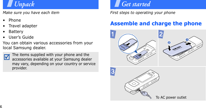 6UnpackMake sure you have each item• Phone•Travel adapter•Battery• User’s GuideYou can obtain various accessories from your local Samsung dealer.Get startedFirst steps to operating your phoneAssemble and charge the phone The items supplied with your phone and the accessories available at your Samsung dealer may vary, depending on your country or service provider.To AC pow er  outlet