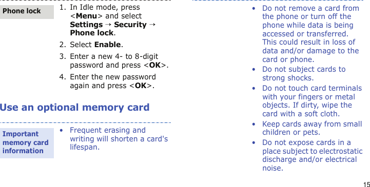15Use an optional memory card1. In Idle mode, press &lt;Menu&gt; and select Settings → Security → Phone lock.2. Select Enable.3. Enter a new 4- to 8-digit password and press &lt;OK&gt;.4. Enter the new password again and press &lt;OK&gt;.• Frequent erasing and writing will shorten a card&apos;s lifespan.Phone lockImportant memory card information• Do not remove a card from the phone or turn off the phone while data is being accessed or transferred. This could result in loss of data and/or damage to the card or phone.• Do not subject cards to strong shocks.• Do not touch card terminals with your fingers or metal objects. If dirty, wipe the card with a soft cloth.• Keep cards away from small children or pets.• Do not expose cards in a place subject to electrostatic discharge and/or electrical noise.