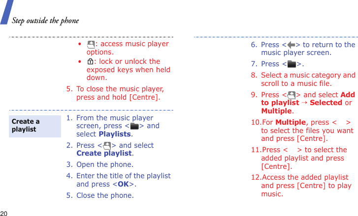 Step outside the phone20• : access music player options.• : lock or unlock the exposed keys when held down.5. To close the music player, press and hold [Centre].1. From the music player screen, press &lt; &gt; and select Playlists.2. Press &lt; &gt; and select Create playlist.3. Open the phone.4. Enter the title of the playlist and press &lt;OK&gt;. 5. Close the phone.Create a playlist6. Press &lt; &gt; to return to the music player screen.7. Press &lt; &gt;.8. Select a music category and scroll to a music file.9. Press &lt; &gt; and select Add to playlist → Selected or Multiple.10.For Multiple, press &lt; &gt; to select the files you want and press [Centre].11.Press &lt; &gt; to select the added playlist and press [Centre].12.Access the added playlist and press [Centre] to play music.