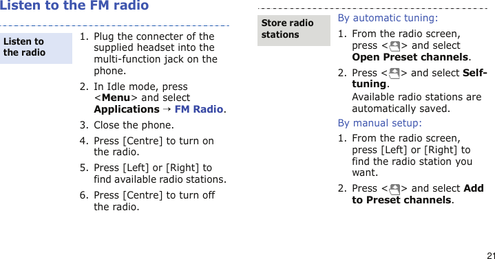 21Listen to the FM radio1. Plug the connecter of the supplied headset into the multi-function jack on the phone.2. In Idle mode, press &lt;Menu&gt; and select Applications → FM Radio.3. Close the phone.4. Press [Centre] to turn on the radio.5. Press [Left] or [Right] to find available radio stations. 6. Press [Centre] to turn off the radio.Listen to the radioBy automatic tuning:1. From the radio screen, press &lt; &gt; and select Open Preset channels.2. Press &lt; &gt; and select Self-tuning. Available radio stations are automatically saved.By manual setup:1. From the radio screen, press [Left] or [Right] to find the radio station you want.2. Press &lt; &gt; and select Add to Preset channels.Store radio stations