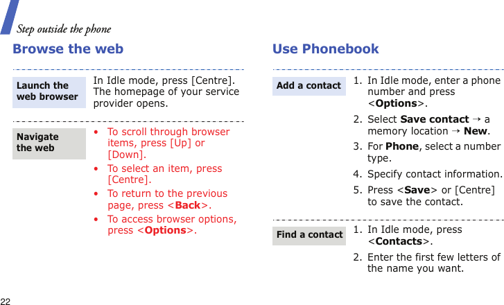 Step outside the phone22Browse the web Use PhonebookIn Idle mode, press [Centre]. The homepage of your service provider opens.• To scroll through browser items, press [Up] or [Down]. • To select an item, press [Centre].• To return to the previous page, press &lt;Back&gt;.• To access browser options, press &lt;Options&gt;.Launch the web browserNavigate the web1. In Idle mode, enter a phone number and press &lt;Options&gt;.2. Select Save contact → a memory location → New.3. For Phone, select a number type.4. Specify contact information.5. Press &lt;Save&gt; or [Centre] to save the contact.1. In Idle mode, press &lt;Contacts&gt;.2. Enter the first few letters of the name you want.Add a contactFind a contact